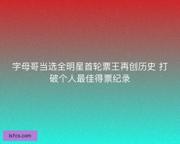 字母哥当选全明星首轮票王再创历史 打破个人最佳得票纪录